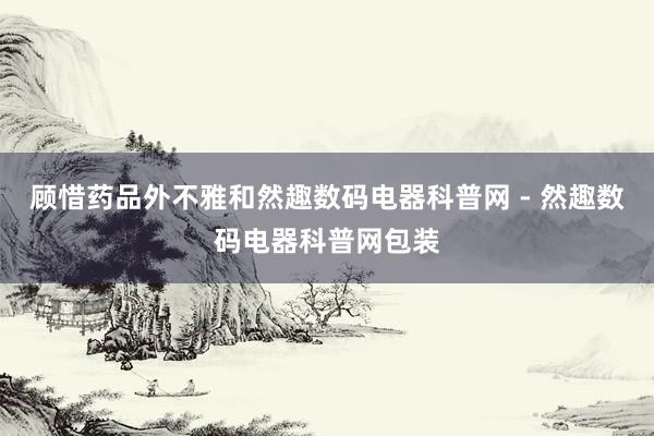 顾惜药品外不雅和然趣数码电器科普网 - 然趣数码电器科普网包装
