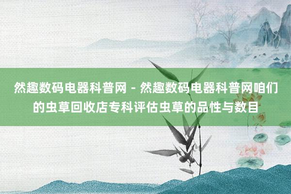 然趣数码电器科普网 - 然趣数码电器科普网咱们的虫草回收店专科评估虫草的品性与数目